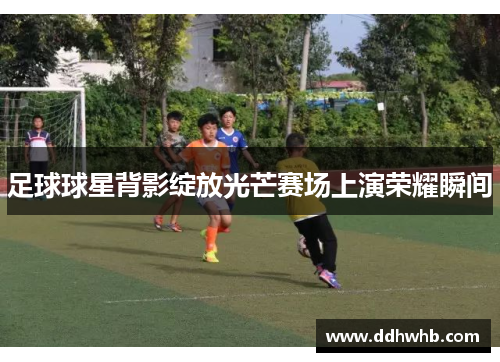 足球球星背影绽放光芒赛场上演荣耀瞬间