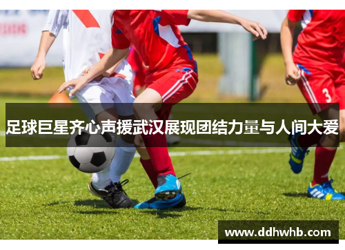 足球巨星齐心声援武汉展现团结力量与人间大爱