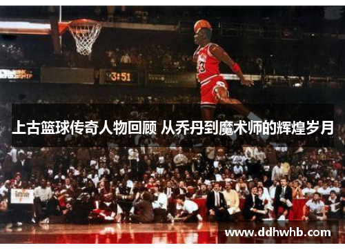 上古篮球传奇人物回顾 从乔丹到魔术师的辉煌岁月