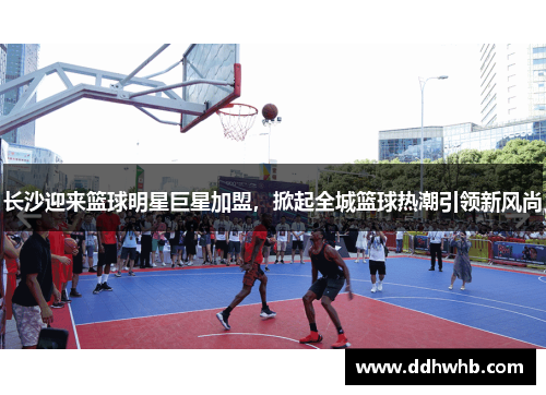 长沙迎来篮球明星巨星加盟，掀起全城篮球热潮引领新风尚